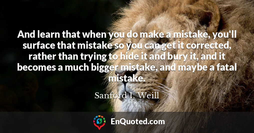 And learn that when you do make a mistake, you'll surface that mistake so you can get it corrected, rather than trying to hide it and bury it, and it becomes a much bigger mistake, and maybe a fatal mistake.