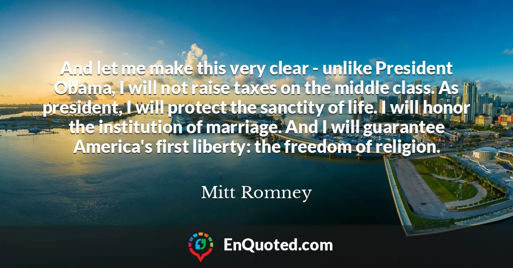 And let me make this very clear - unlike President Obama, I will not raise taxes on the middle class. As president, I will protect the sanctity of life. I will honor the institution of marriage. And I will guarantee America's first liberty: the freedom of religion.