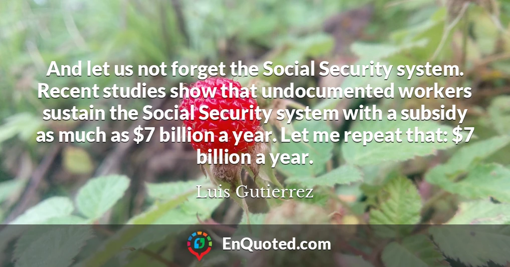 And let us not forget the Social Security system. Recent studies show that undocumented workers sustain the Social Security system with a subsidy as much as $7 billion a year. Let me repeat that: $7 billion a year.