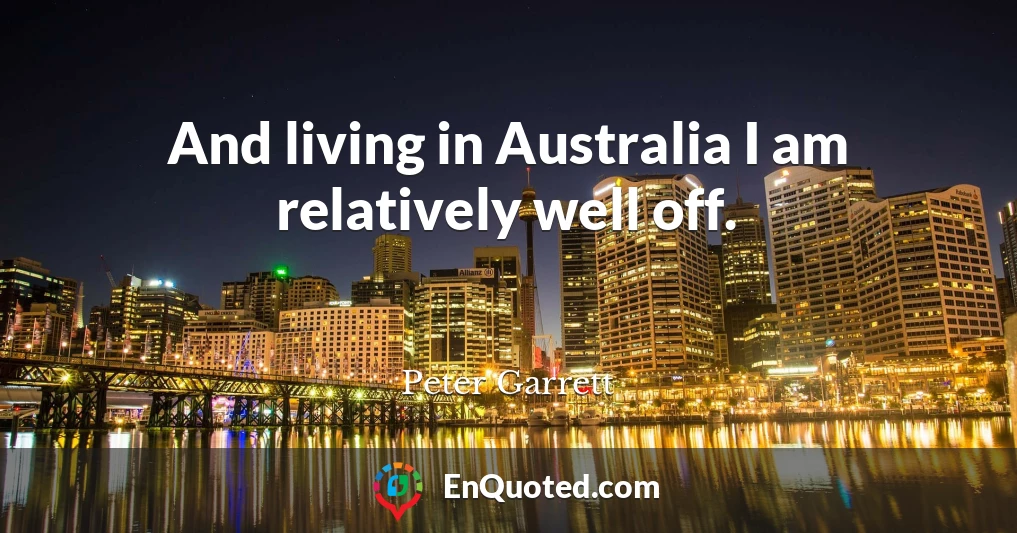 And living in Australia I am relatively well off.