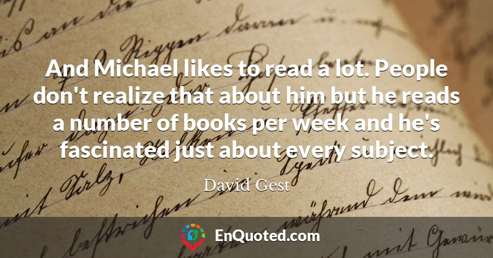 And Michael likes to read a lot. People don't realize that about him but he reads a number of books per week and he's fascinated just about every subject.