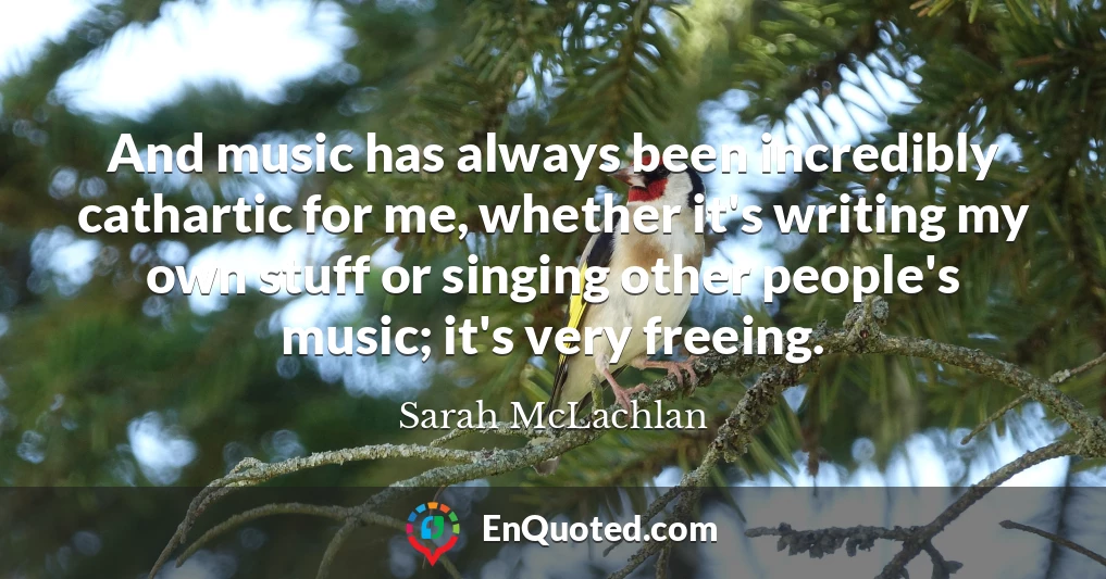And music has always been incredibly cathartic for me, whether it's writing my own stuff or singing other people's music; it's very freeing.