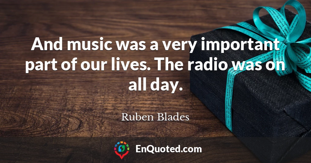 And music was a very important part of our lives. The radio was on all day.