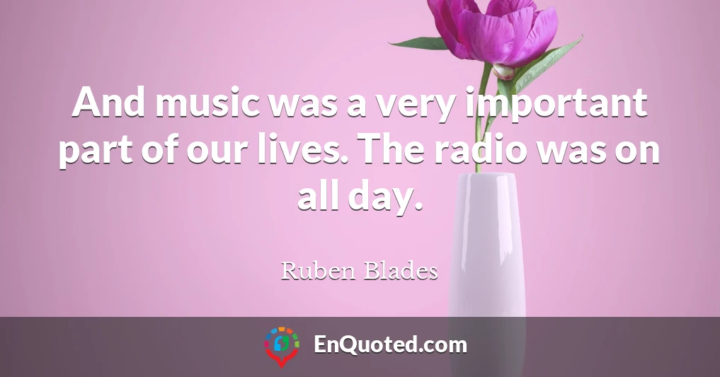 And music was a very important part of our lives. The radio was on all day.