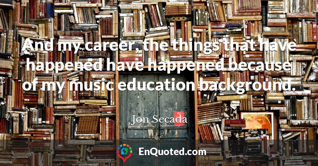 And my career, the things that have happened have happened because of my music education background.