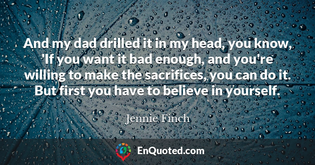 And my dad drilled it in my head, you know, 'If you want it bad enough, and you're willing to make the sacrifices, you can do it. But first you have to believe in yourself.