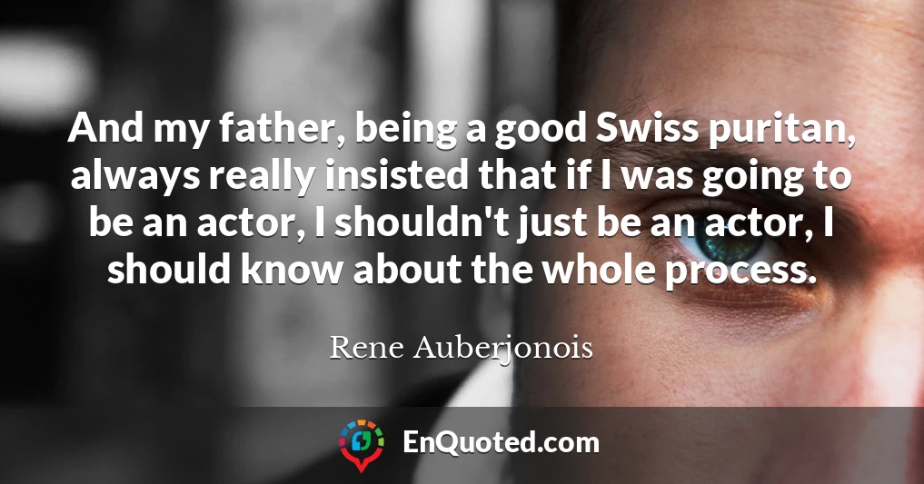 And my father, being a good Swiss puritan, always really insisted that if I was going to be an actor, I shouldn't just be an actor, I should know about the whole process.