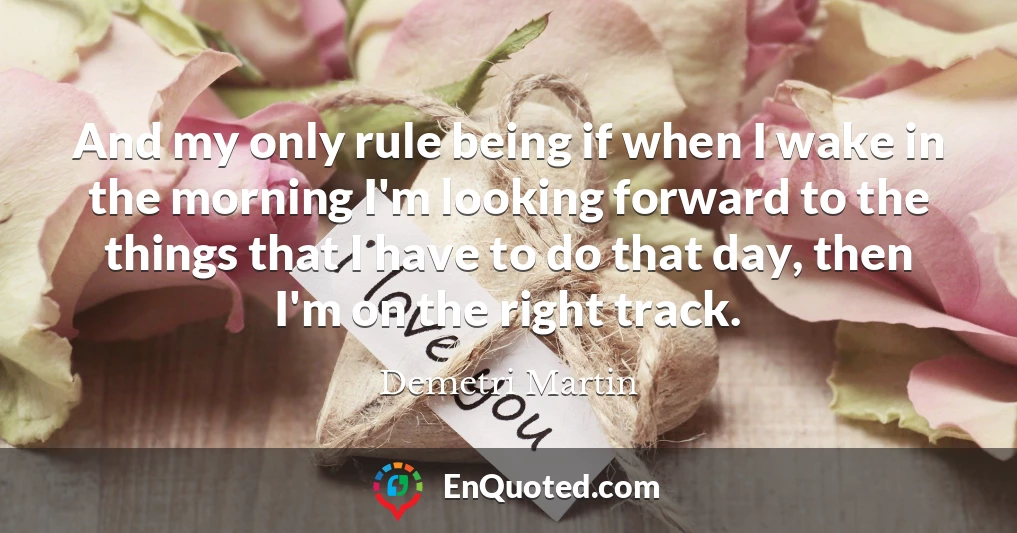 And my only rule being if when I wake in the morning I'm looking forward to the things that I have to do that day, then I'm on the right track.