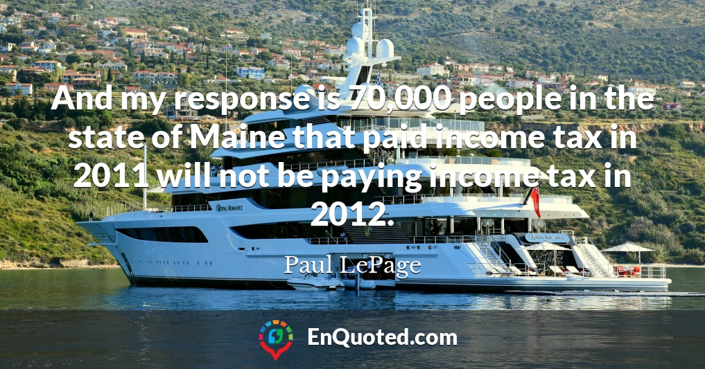 And my response is 70,000 people in the state of Maine that paid income tax in 2011 will not be paying income tax in 2012.