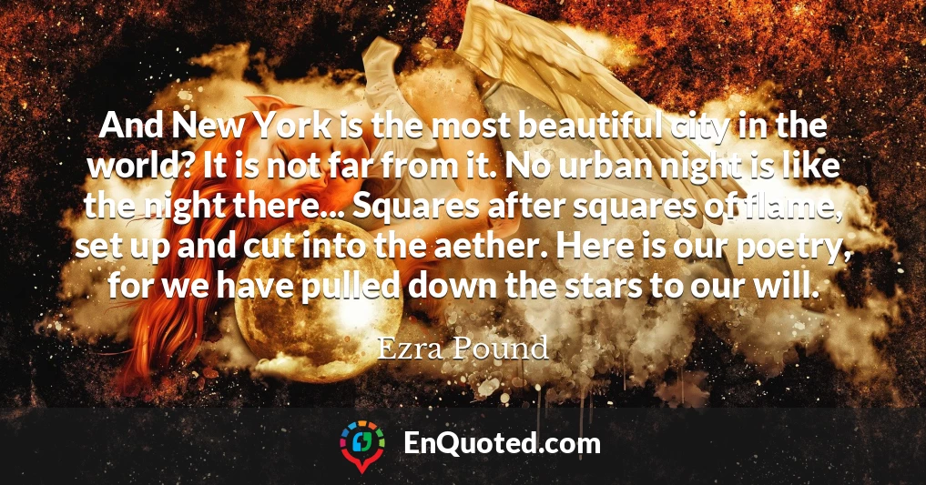 And New York is the most beautiful city in the world? It is not far from it. No urban night is like the night there... Squares after squares of flame, set up and cut into the aether. Here is our poetry, for we have pulled down the stars to our will.