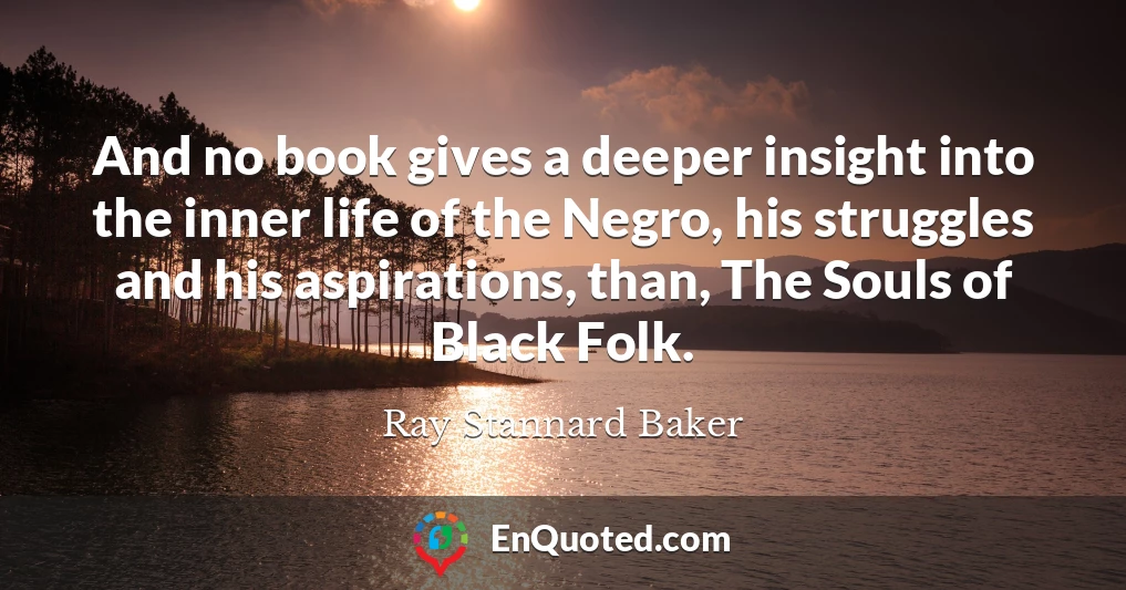 And no book gives a deeper insight into the inner life of the Negro, his struggles and his aspirations, than, The Souls of Black Folk.