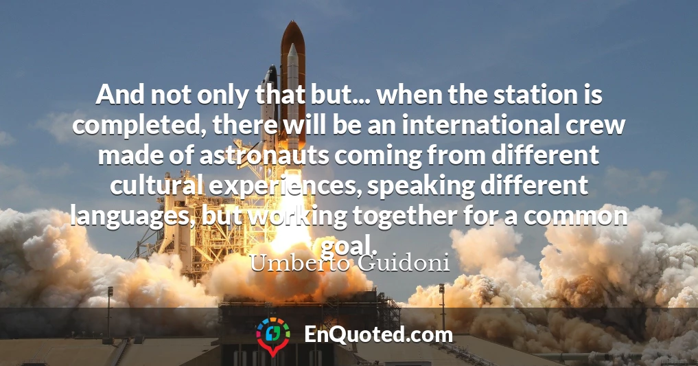And not only that but... when the station is completed, there will be an international crew made of astronauts coming from different cultural experiences, speaking different languages, but working together for a common goal.