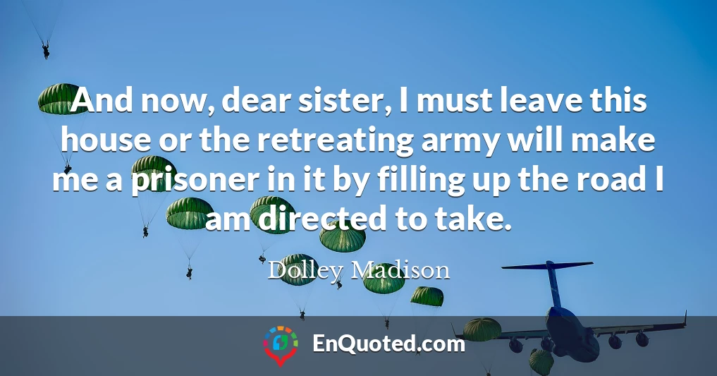 And now, dear sister, I must leave this house or the retreating army will make me a prisoner in it by filling up the road I am directed to take.