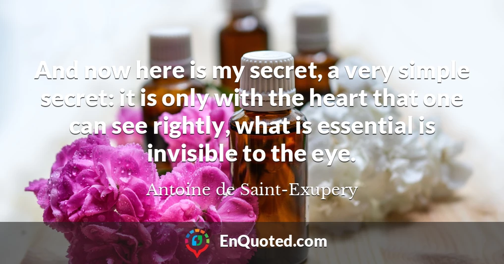 And now here is my secret, a very simple secret: it is only with the heart that one can see rightly, what is essential is invisible to the eye.