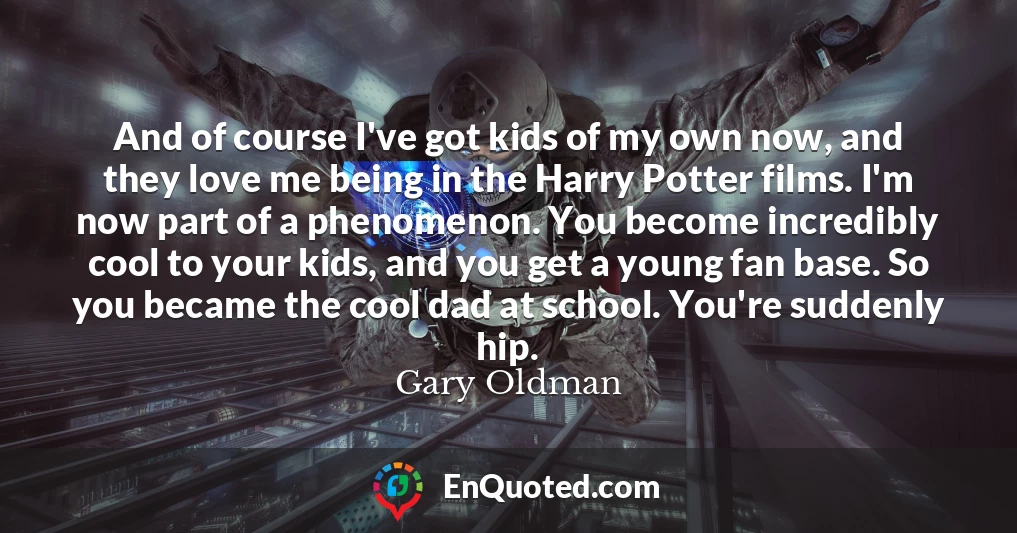 And of course I've got kids of my own now, and they love me being in the Harry Potter films. I'm now part of a phenomenon. You become incredibly cool to your kids, and you get a young fan base. So you became the cool dad at school. You're suddenly hip.