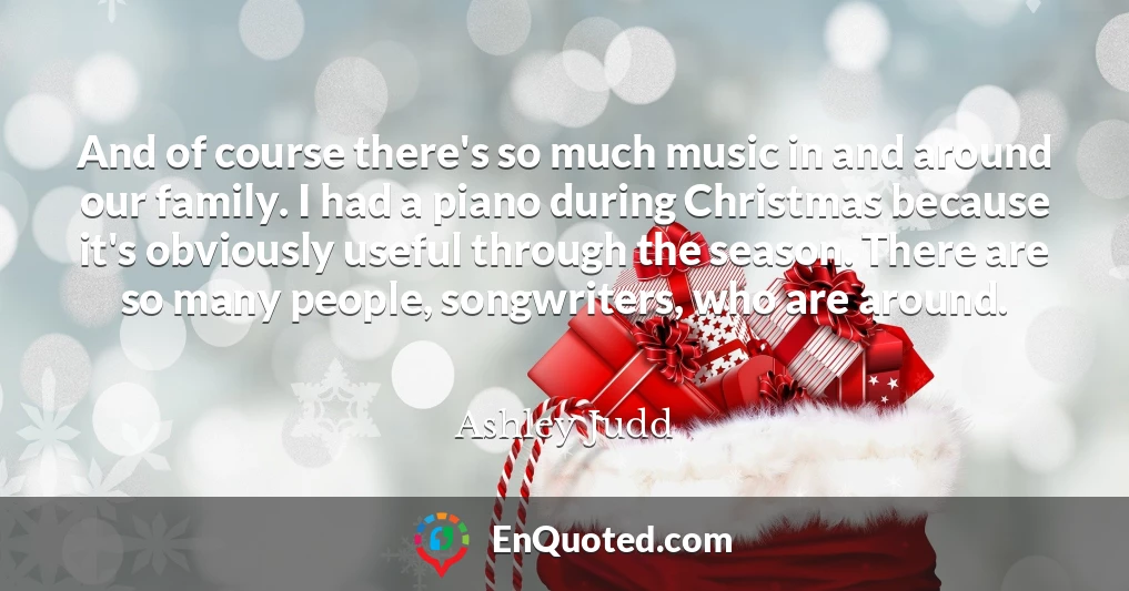 And of course there's so much music in and around our family. I had a piano during Christmas because it's obviously useful through the season. There are so many people, songwriters, who are around.