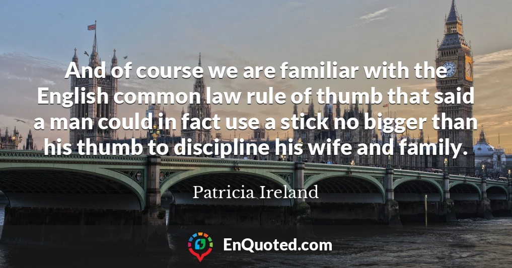 And of course we are familiar with the English common law rule of thumb that said a man could in fact use a stick no bigger than his thumb to discipline his wife and family.