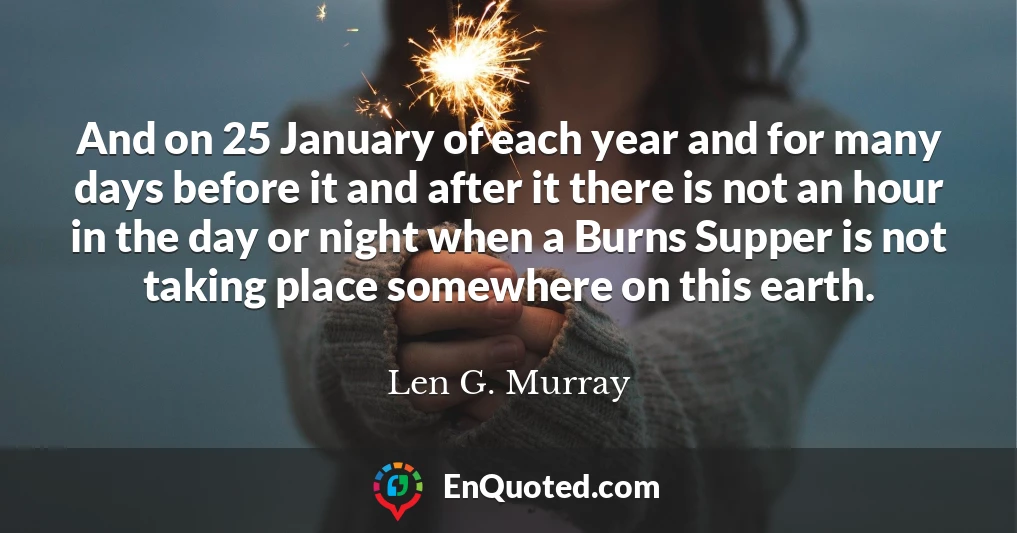 And on 25 January of each year and for many days before it and after it there is not an hour in the day or night when a Burns Supper is not taking place somewhere on this earth.