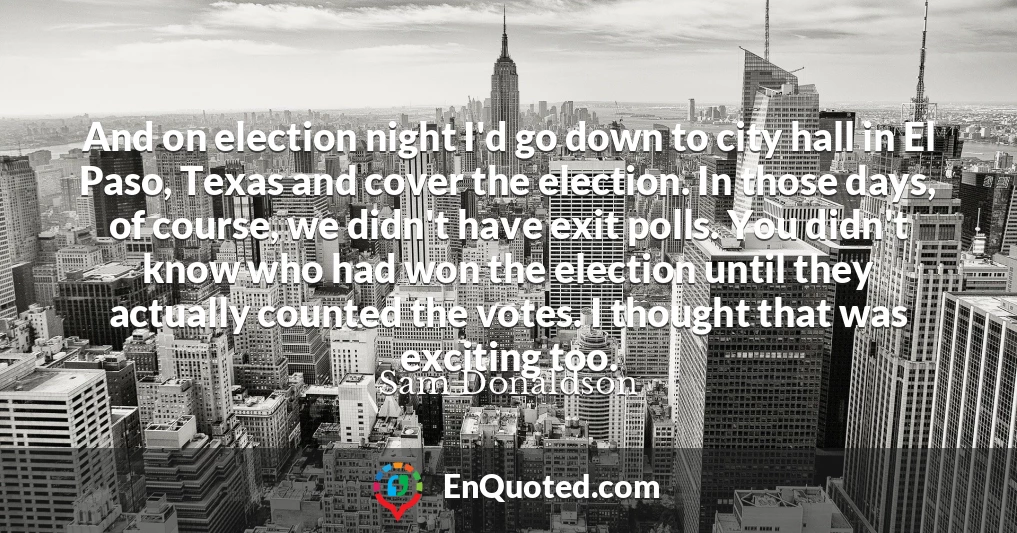 And on election night I'd go down to city hall in El Paso, Texas and cover the election. In those days, of course, we didn't have exit polls. You didn't know who had won the election until they actually counted the votes. I thought that was exciting too.