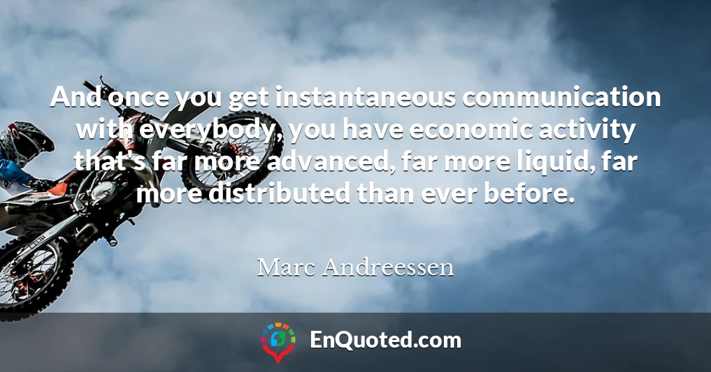 And once you get instantaneous communication with everybody, you have economic activity that's far more advanced, far more liquid, far more distributed than ever before.