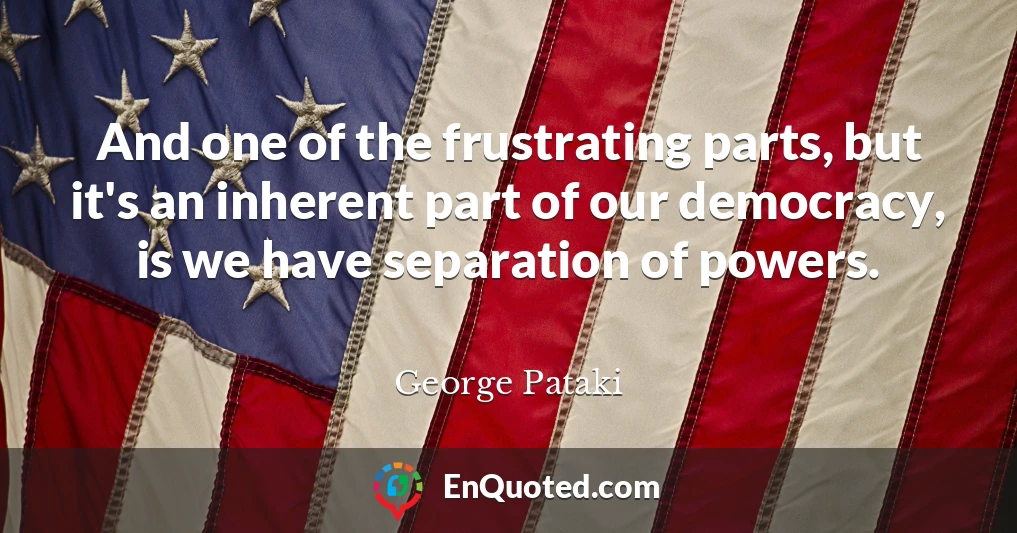 And one of the frustrating parts, but it's an inherent part of our democracy, is we have separation of powers.