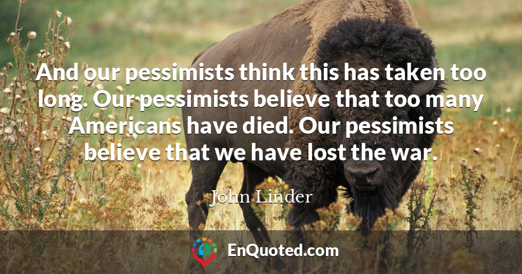And our pessimists think this has taken too long. Our pessimists believe that too many Americans have died. Our pessimists believe that we have lost the war.