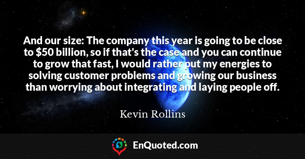And our size: The company this year is going to be close to $50 billion, so if that's the case and you can continue to grow that fast, I would rather put my energies to solving customer problems and growing our business than worrying about integrating and laying people off.