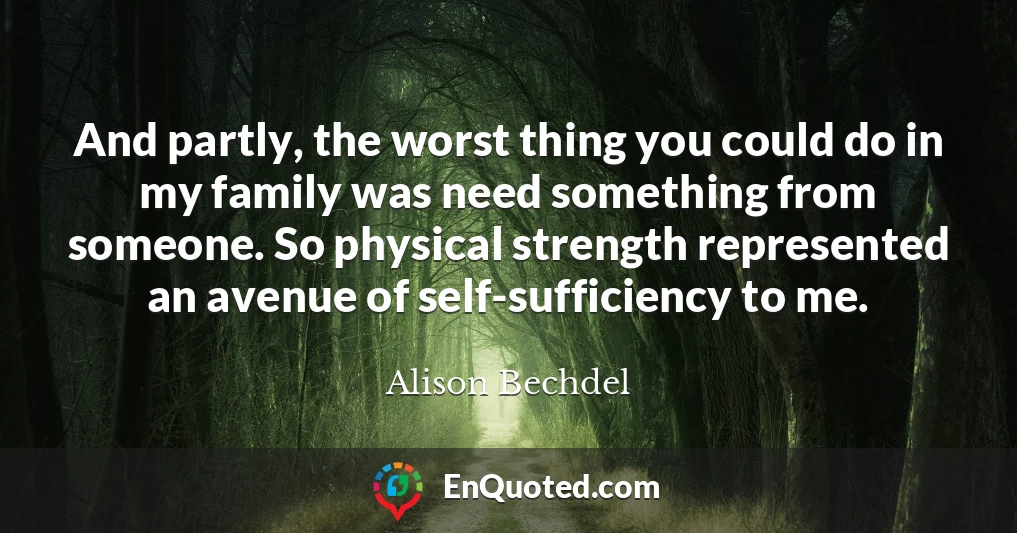 And partly, the worst thing you could do in my family was need something from someone. So physical strength represented an avenue of self-sufficiency to me.