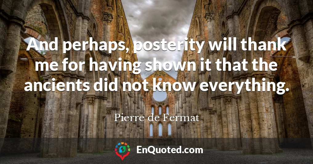 And perhaps, posterity will thank me for having shown it that the ancients did not know everything.