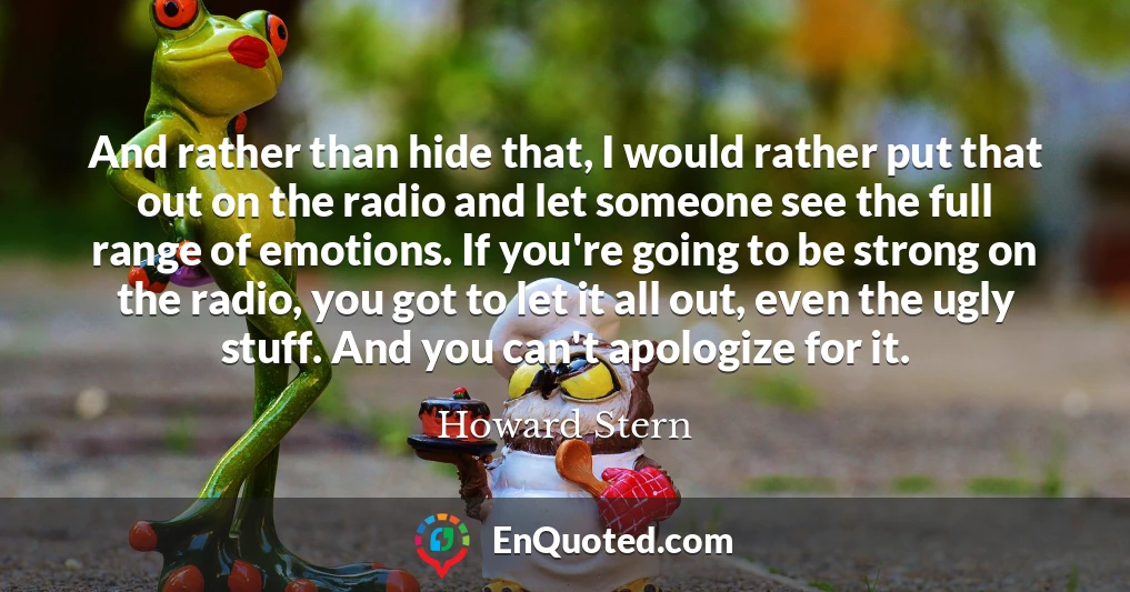 And rather than hide that, I would rather put that out on the radio and let someone see the full range of emotions. If you're going to be strong on the radio, you got to let it all out, even the ugly stuff. And you can't apologize for it.