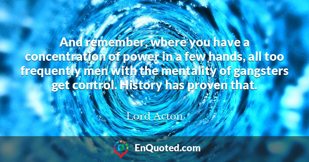 And remember, where you have a concentration of power in a few hands, all too frequently men with the mentality of gangsters get control. History has proven that.