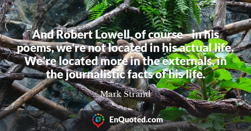 And Robert Lowell, of course - in his poems, we're not located in his actual life. We're located more in the externals, in the journalistic facts of his life.