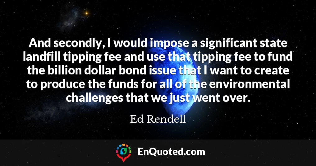 And secondly, I would impose a significant state landfill tipping fee and use that tipping fee to fund the billion dollar bond issue that I want to create to produce the funds for all of the environmental challenges that we just went over.