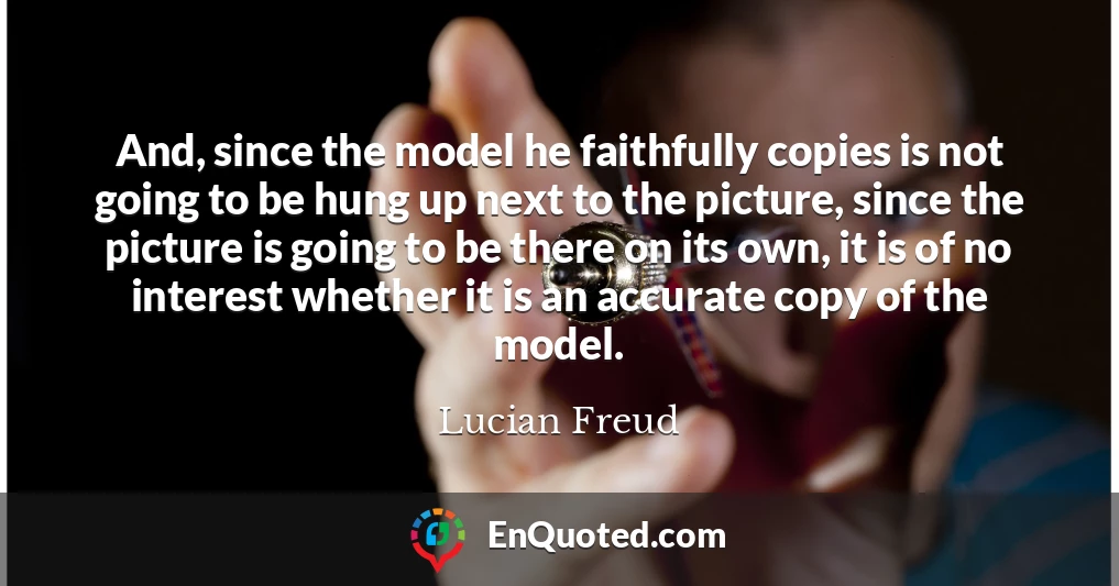 And, since the model he faithfully copies is not going to be hung up next to the picture, since the picture is going to be there on its own, it is of no interest whether it is an accurate copy of the model.