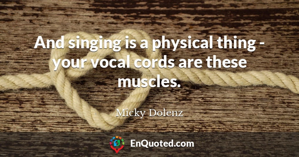 And singing is a physical thing - your vocal cords are these muscles.