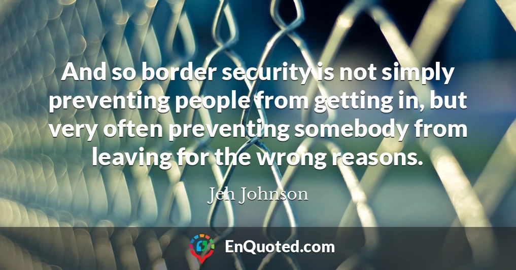 And so border security is not simply preventing people from getting in, but very often preventing somebody from leaving for the wrong reasons.
