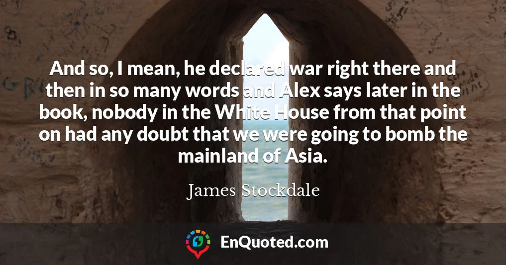 And so, I mean, he declared war right there and then in so many words and Alex says later in the book, nobody in the White House from that point on had any doubt that we were going to bomb the mainland of Asia.