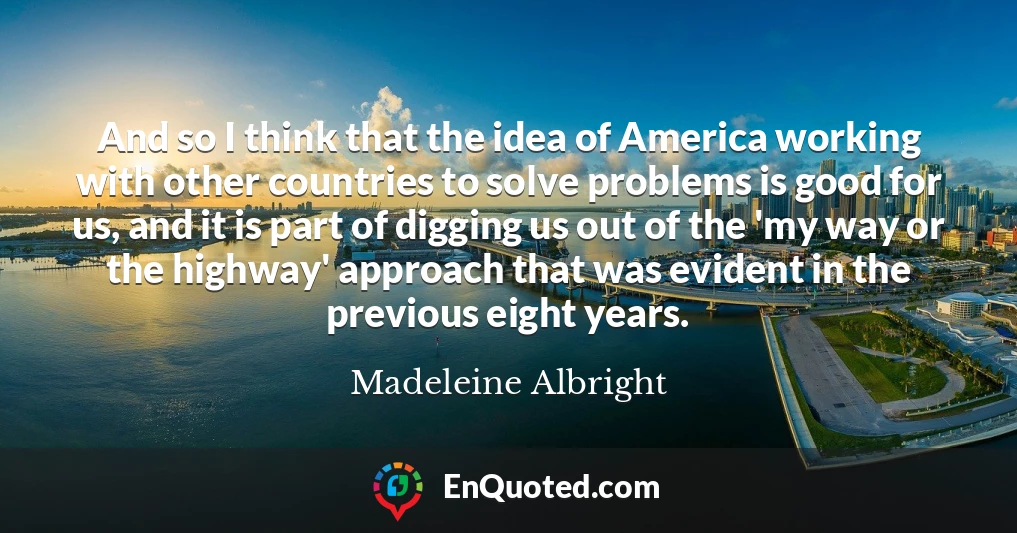 And so I think that the idea of America working with other countries to solve problems is good for us, and it is part of digging us out of the 'my way or the highway' approach that was evident in the previous eight years.