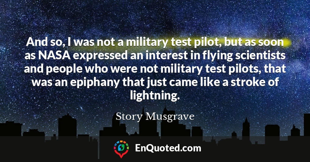 And so, I was not a military test pilot, but as soon as NASA expressed an interest in flying scientists and people who were not military test pilots, that was an epiphany that just came like a stroke of lightning.