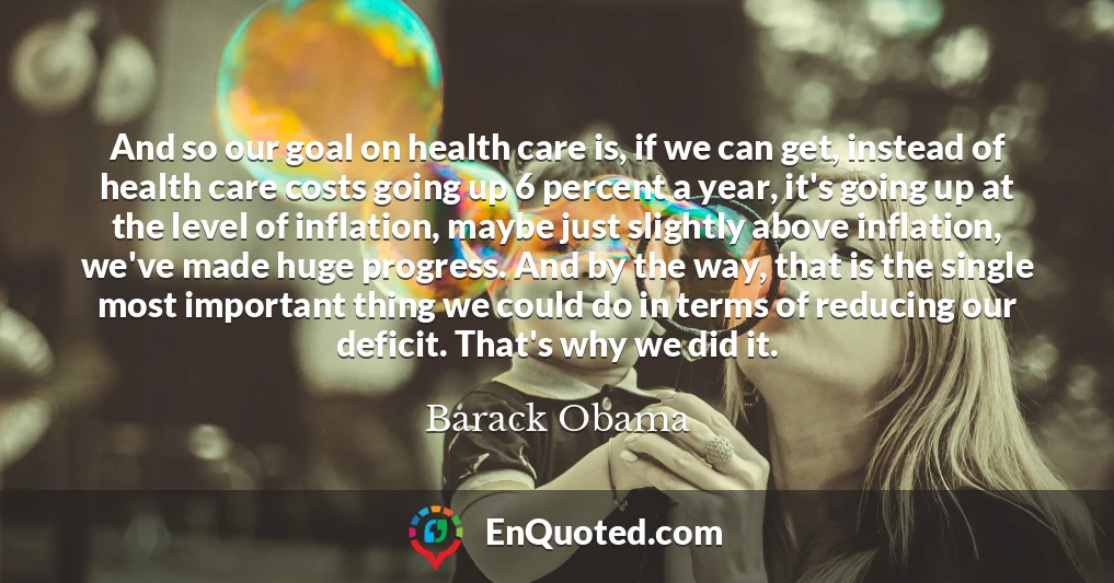 And so our goal on health care is, if we can get, instead of health care costs going up 6 percent a year, it's going up at the level of inflation, maybe just slightly above inflation, we've made huge progress. And by the way, that is the single most important thing we could do in terms of reducing our deficit. That's why we did it.