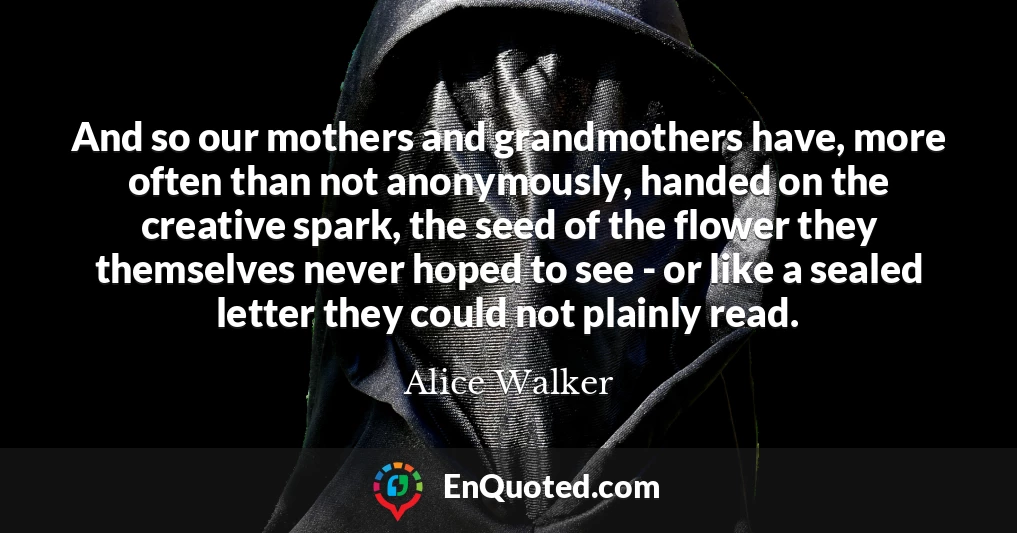 And so our mothers and grandmothers have, more often than not anonymously, handed on the creative spark, the seed of the flower they themselves never hoped to see - or like a sealed letter they could not plainly read.