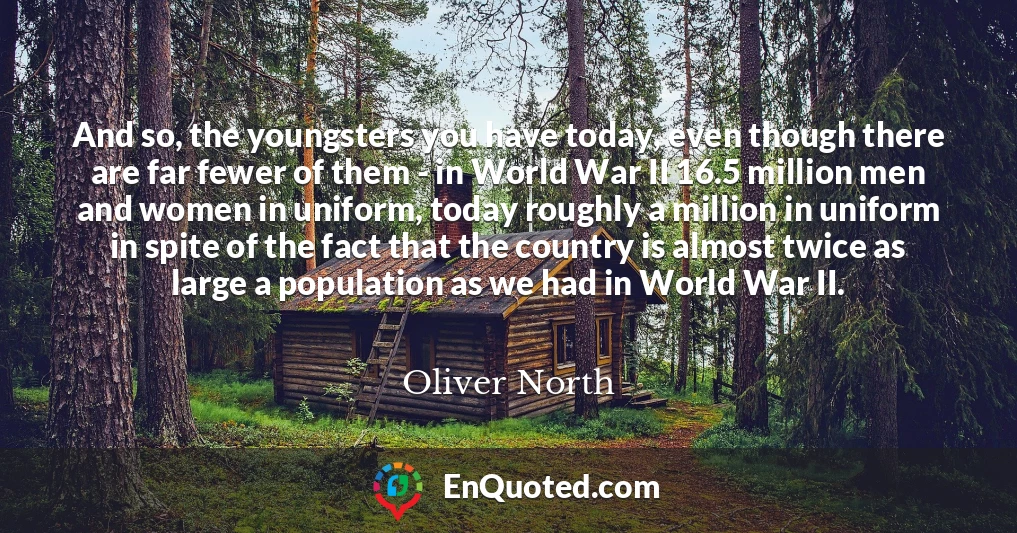 And so, the youngsters you have today, even though there are far fewer of them - in World War II 16.5 million men and women in uniform, today roughly a million in uniform in spite of the fact that the country is almost twice as large a population as we had in World War II.