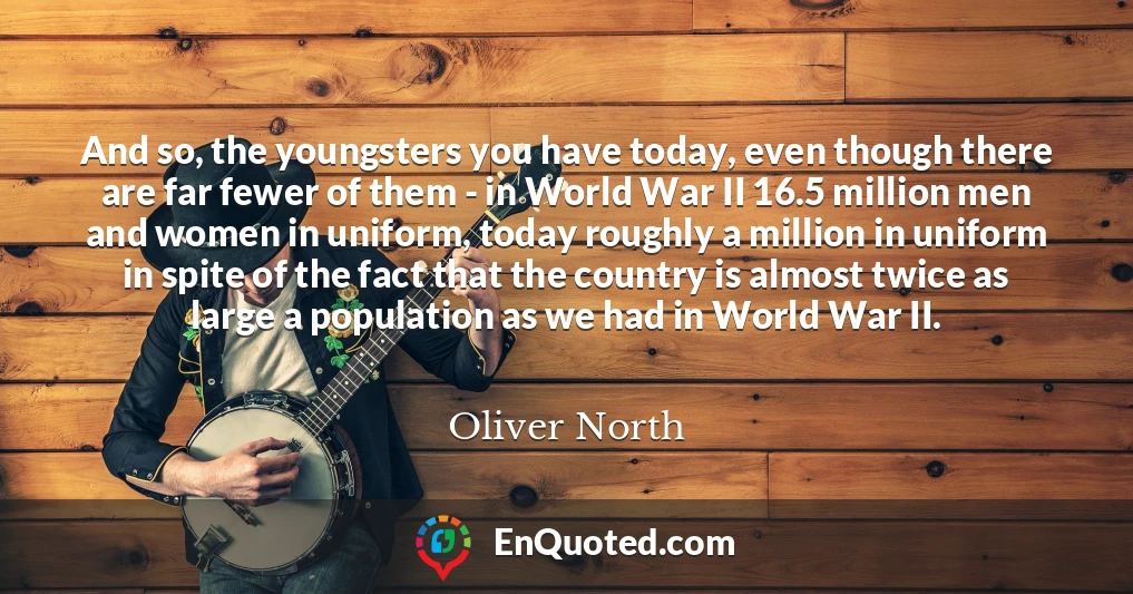 And so, the youngsters you have today, even though there are far fewer of them - in World War II 16.5 million men and women in uniform, today roughly a million in uniform in spite of the fact that the country is almost twice as large a population as we had in World War II.