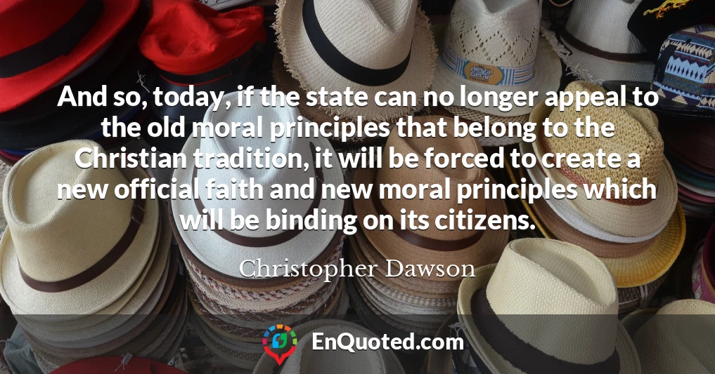 And so, today, if the state can no longer appeal to the old moral principles that belong to the Christian tradition, it will be forced to create a new official faith and new moral principles which will be binding on its citizens.
