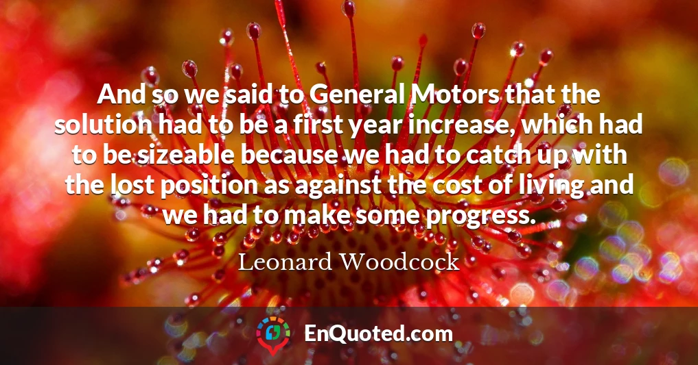 And so we said to General Motors that the solution had to be a first year increase, which had to be sizeable because we had to catch up with the lost position as against the cost of living and we had to make some progress.