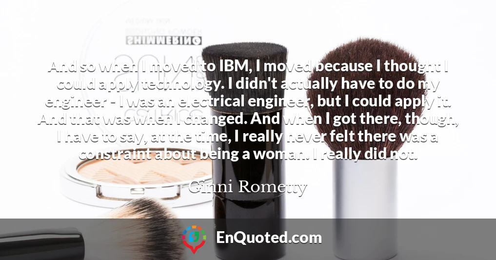 And so when I moved to IBM, I moved because I thought I could apply technology. I didn't actually have to do my engineer - I was an electrical engineer, but I could apply it. And that was when I changed. And when I got there, though, I have to say, at the time, I really never felt there was a constraint about being a woman. I really did not.