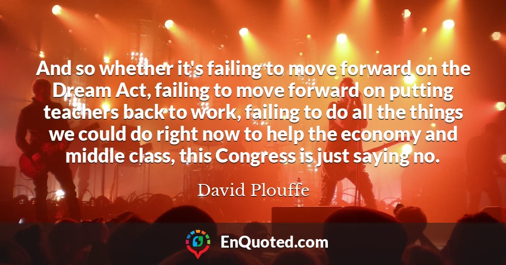 And so whether it's failing to move forward on the Dream Act, failing to move forward on putting teachers back to work, failing to do all the things we could do right now to help the economy and middle class, this Congress is just saying no.