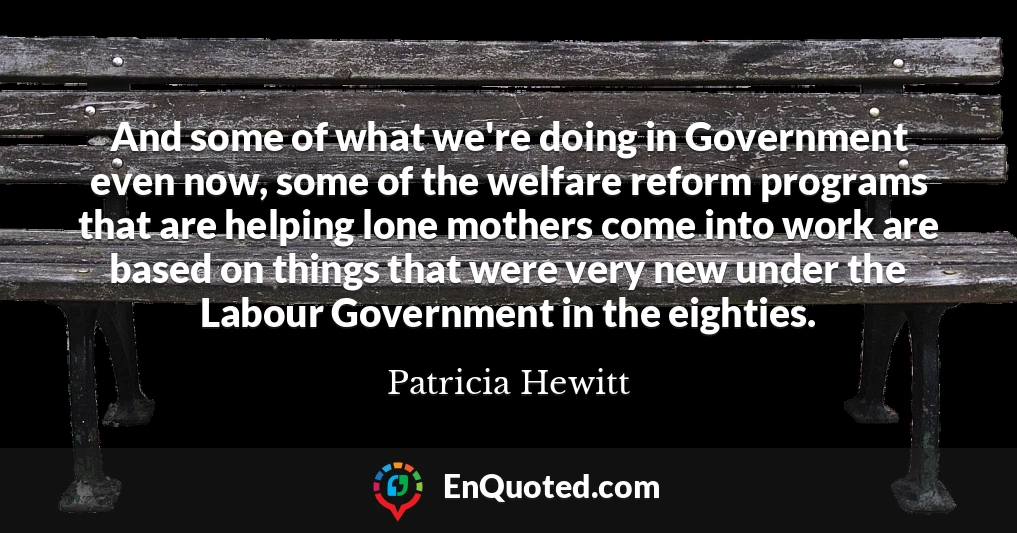 And some of what we're doing in Government even now, some of the welfare reform programs that are helping lone mothers come into work are based on things that were very new under the Labour Government in the eighties.