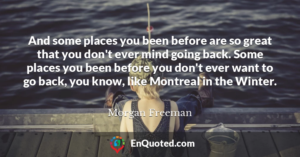And some places you been before are so great that you don't ever mind going back. Some places you been before you don't ever want to go back, you know, like Montreal in the Winter.