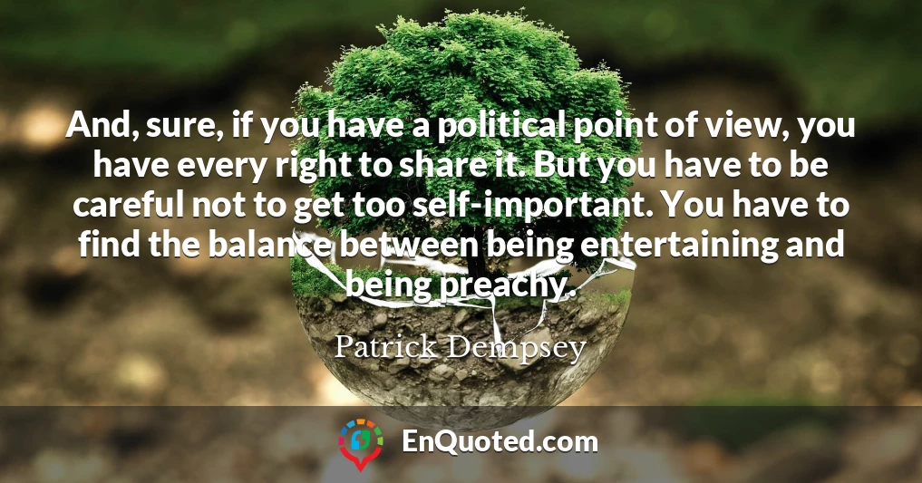 And, sure, if you have a political point of view, you have every right to share it. But you have to be careful not to get too self-important. You have to find the balance between being entertaining and being preachy.
